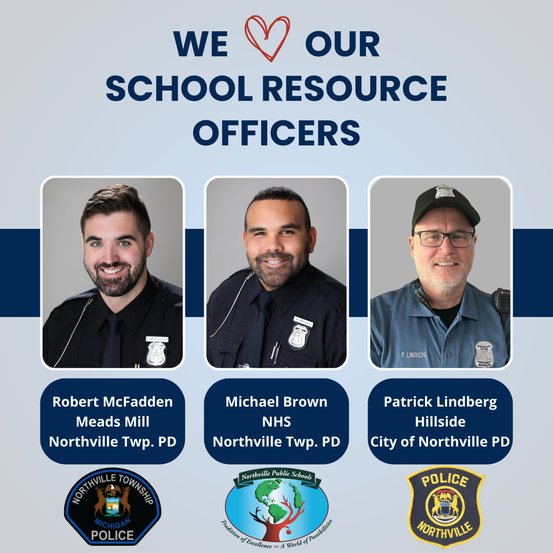 We love our School Resource Officers! Robert McFadden, Meads Mill, Northville Township Police Department. Michael Brown, Northville High School, Northville Township Police Department. Patrick Lindberg, Hillside, City of Northville Police Department.